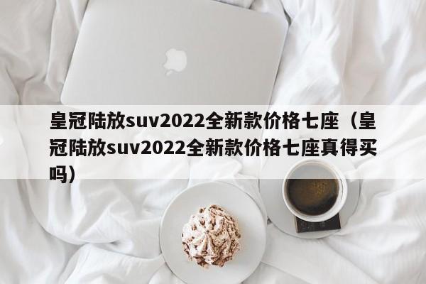 皇冠陆放suv2022全新款价格七座（皇冠陆放suv2022全新款价格七座真得买吗）