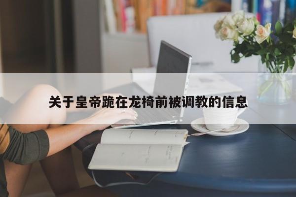 关于皇帝跪在龙椅前被调教的信息