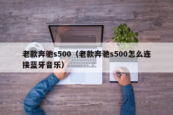 老款奔驰s500（老款奔驰s500怎么连接蓝牙音乐）