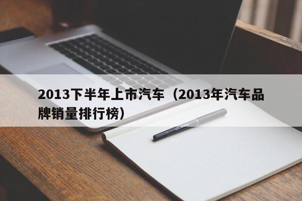 2013下半年上市汽车（2013年汽车品牌销量排行榜）