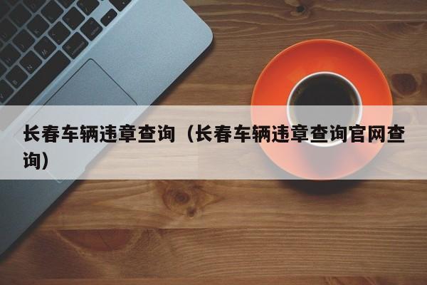 长春车辆违章查询（长春车辆违章查询官网查询）