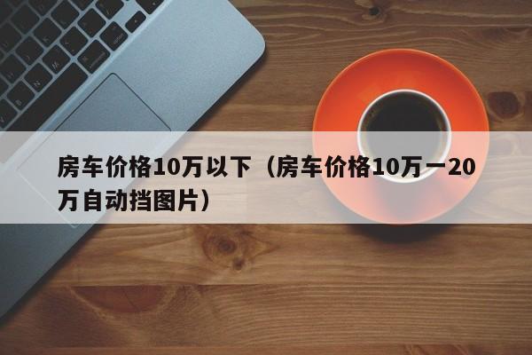 房车价格10万以下（房车价格10万一20万自动挡图片）