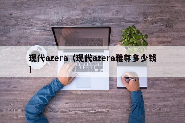 现代azera（现代azera雅尊多少钱）