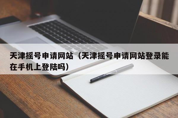 天津摇号申请网站（天津摇号申请网站登录能在手机上登陆吗）