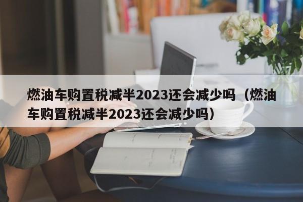 燃油车购置税减半2023还会减少吗（燃油车购置税减半2023还会减少吗）