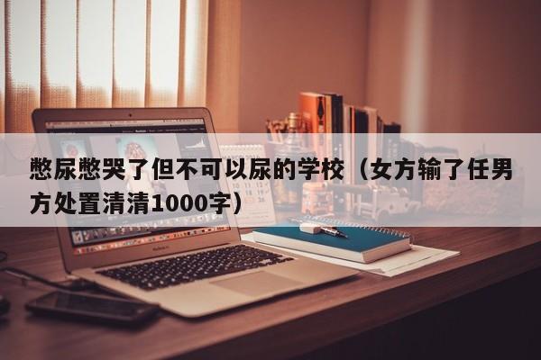 憋尿憋哭了但不可以尿的学校（女方输了任男方处置清清1000字）