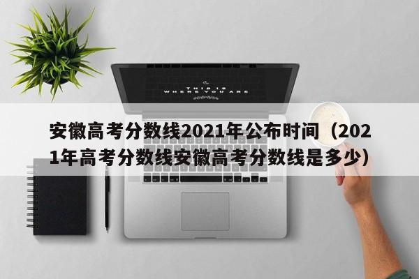 安徽高考分数线2021年公布时间（2021年高考分数线安徽高考分数线是多少）