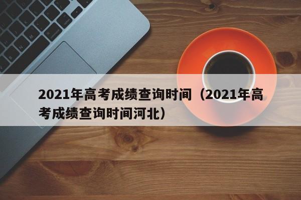 2021年高考成绩查询时间（2021年高考成绩查询时间河北）