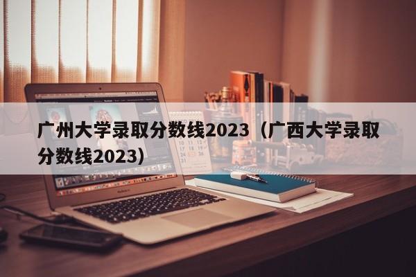 广州大学录取分数线2023（广西大学录取分数线2023）