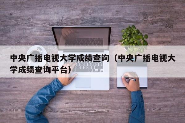 中央广播电视大学成绩查询（中央广播电视大学成绩查询平台）