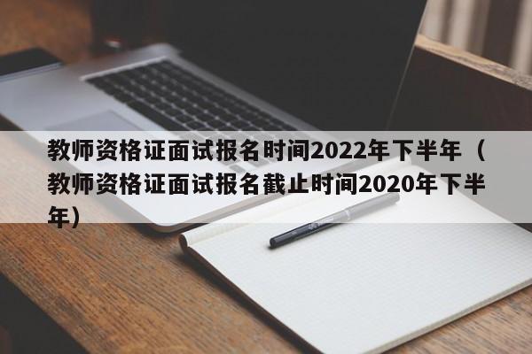 教师资格证面试报名时间2022年下半年（教师资格证面试报名截止时间2020年下半年）