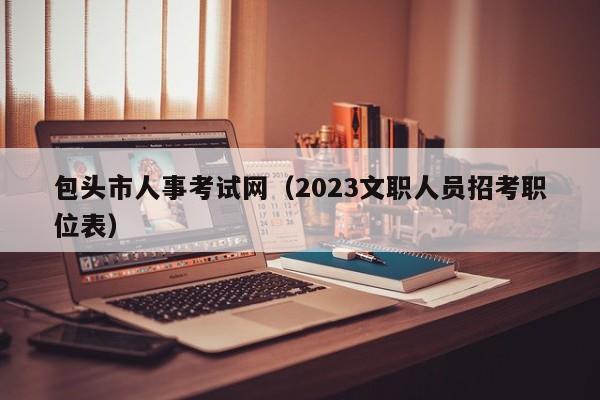 包头市人事考试网（2023文职人员招考职位表）