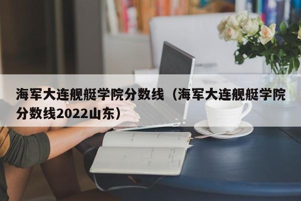 海军大连舰艇学院分数线（海军大连舰艇学院分数线2022山东）