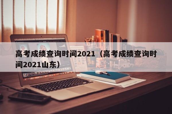 高考成绩查询时间2021（高考成绩查询时间2021山东）