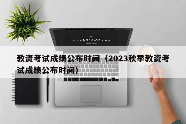 教资考试成绩公布时间（2023秋季教资考试成绩公布时间）