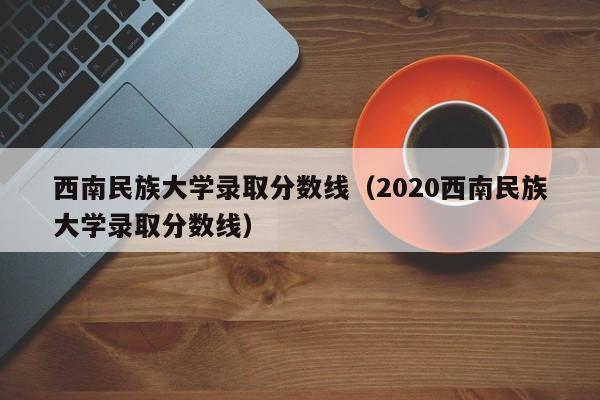 西南民族大学录取分数线（2020西南民族大学录取分数线）