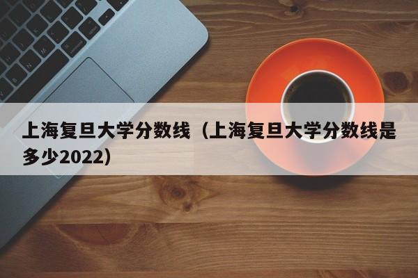 上海复旦大学分数线（上海复旦大学分数线是多少2022）