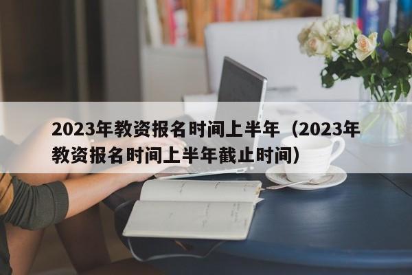 2023年教资报名时间上半年（2023年教资报名时间上半年截止时间）