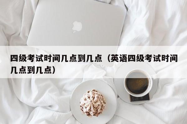 四级考试时间几点到几点（英语四级考试时间几点到几点）