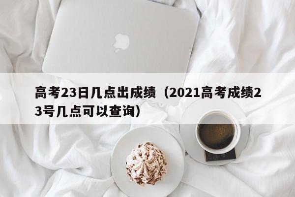 高考23日几点出成绩（2021高考成绩23号几点可以查询）