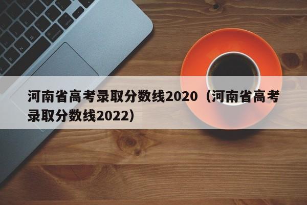 河南省高考录取分数线2020（河南省高考录取分数线2022）