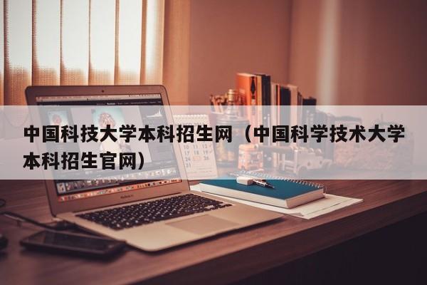 中国科技大学本科招生网（中国科学技术大学本科招生官网）