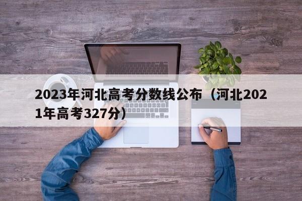 2023年河北高考分数线公布（河北2021年高考327分）