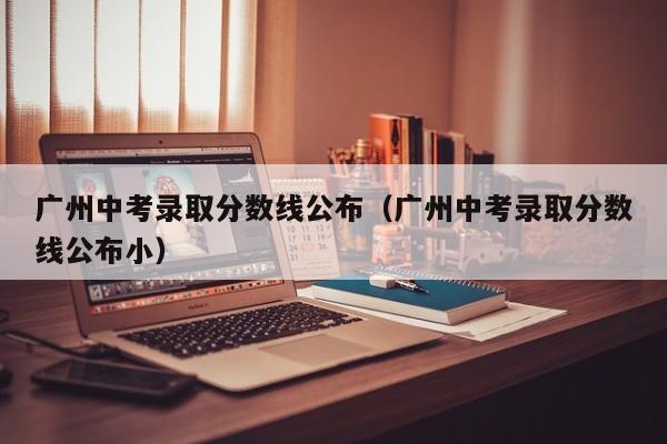 广州中考录取分数线公布（广州中考录取分数线公布小）