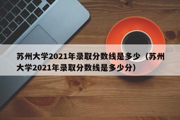 苏州大学2021年录取分数线是多少（苏州大学2021年录取分数线是多少分）