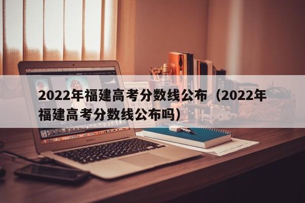 2022年福建高考分数线公布（2022年福建高考分数线公布吗）