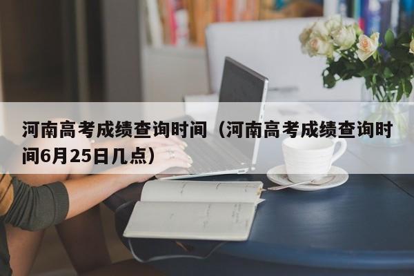 河南高考成绩查询时间（河南高考成绩查询时间6月25日几点）