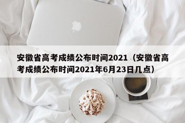 安徽省高考成绩公布时间2021（安徽省高考成绩公布时间2021年6月23日几点）