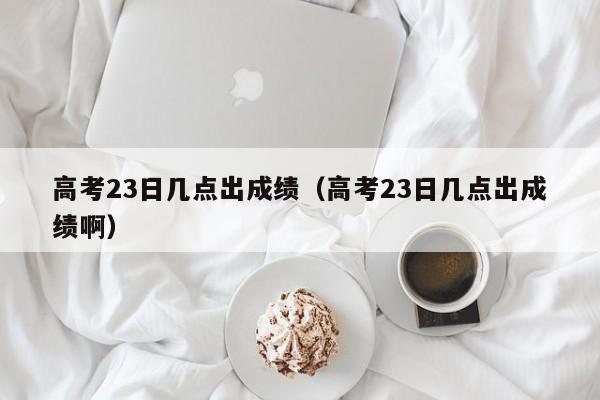 高考23日几点出成绩（高考23日几点出成绩啊）