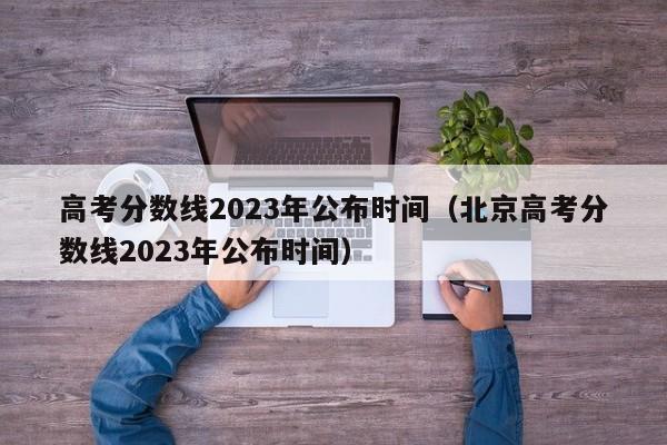 高考分数线2023年公布时间（北京高考分数线2023年公布时间）