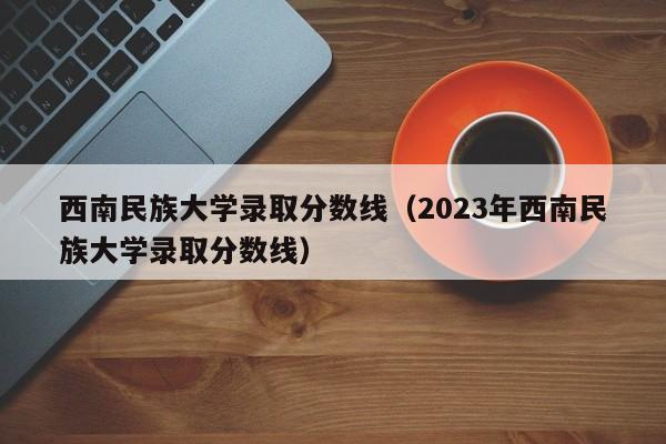 西南民族大学录取分数线（2023年西南民族大学录取分数线）