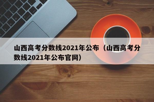 山西高考分数线2021年公布（山西高考分数线2021年公布官网）