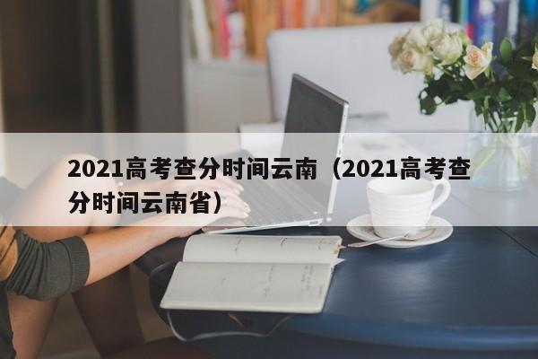 2021高考查分时间云南（2021高考查分时间云南省）