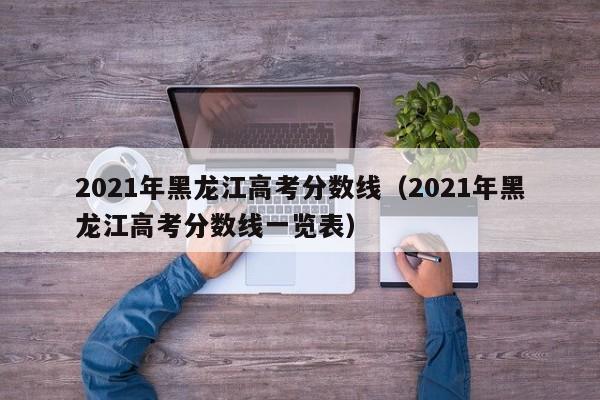 2021年黑龙江高考分数线（2021年黑龙江高考分数线一览表）