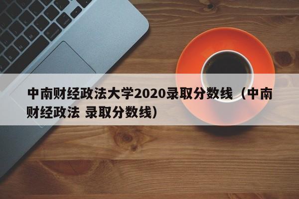 中南财经政法大学2020录取分数线（中南财经政法 录取分数线）