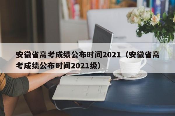 安徽省高考成绩公布时间2021（安徽省高考成绩公布时间2021级）