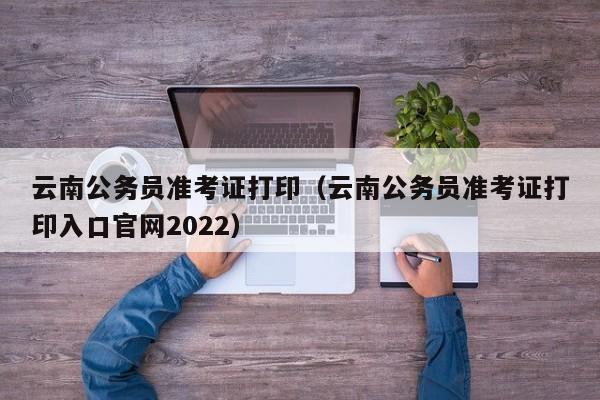 云南公务员准考证打印（云南公务员准考证打印入口官网2022）