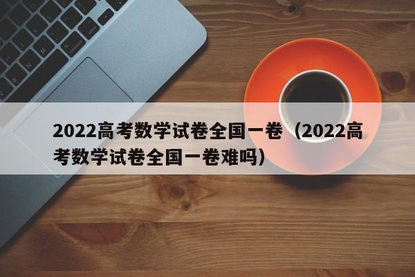 2022高考数学试卷全国一卷（2022高考数学试卷全国一卷难吗）