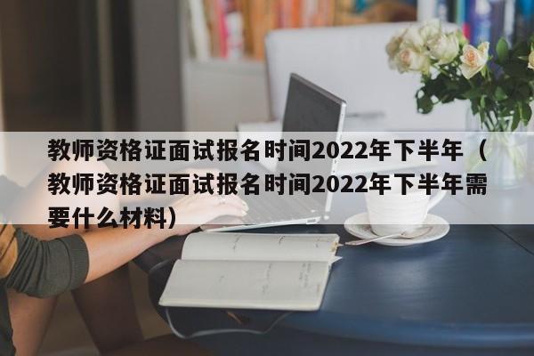 教师资格证面试报名时间2022年下半年（教师资格证面试报名时间2022年下半年需要什么材料）