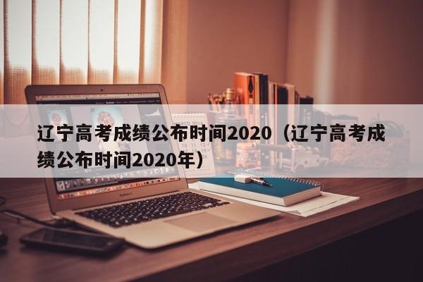 辽宁高考成绩公布时间2020（辽宁高考成绩公布时间2020年）