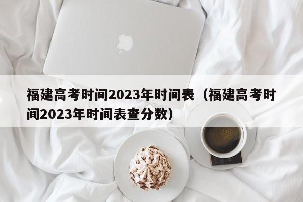 福建高考时间2023年时间表（福建高考时间2023年时间表查分数）