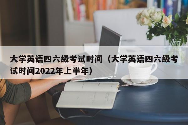 大学英语四六级考试时间（大学英语四六级考试时间2022年上半年）