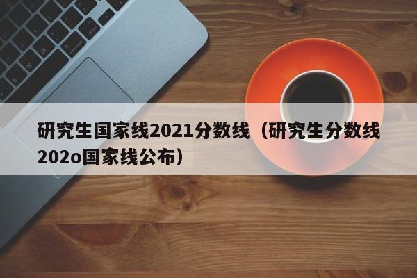 研究生国家线2021分数线（研究生分数线202o国家线公布）