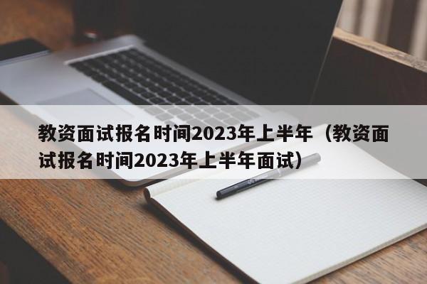 教资面试报名时间2023年上半年（教资面试报名时间2023年上半年面试）