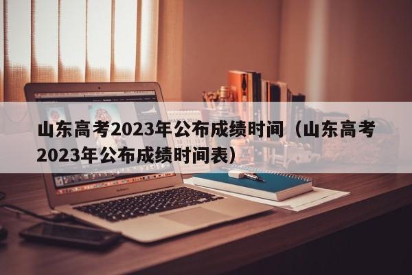 山东高考2023年公布成绩时间（山东高考2023年公布成绩时间表）