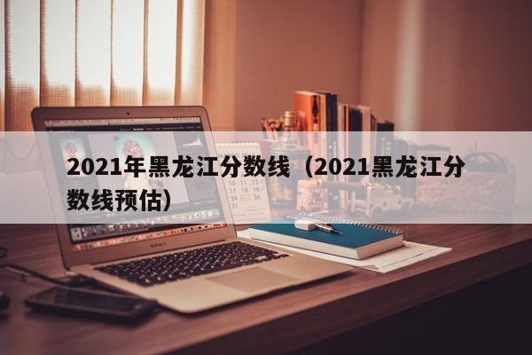 2021年黑龙江分数线（2021黑龙江分数线预估）